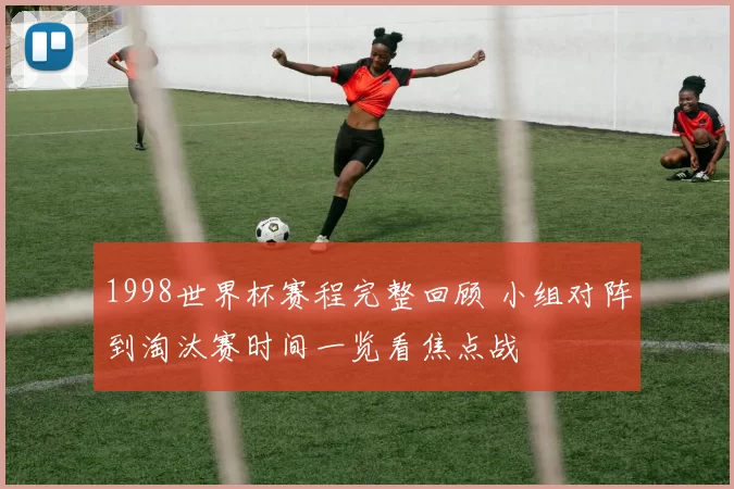 1998世界杯赛程完整回顾 小组对阵到淘汰赛时间一览看焦点战