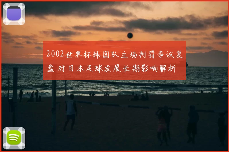 2002世界杯韩国队主场判罚争议复盘 对日本足球发展长期影响解析