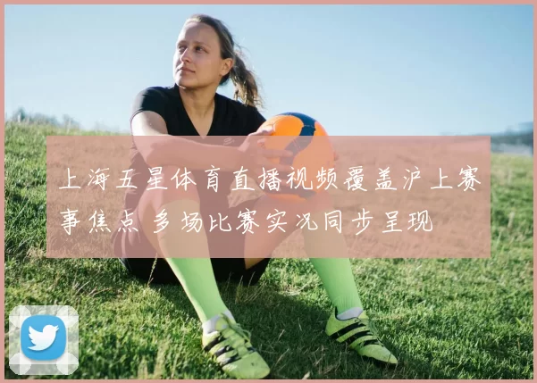 上海五星体育直播视频覆盖沪上赛事焦点 多场比赛实况同步呈现