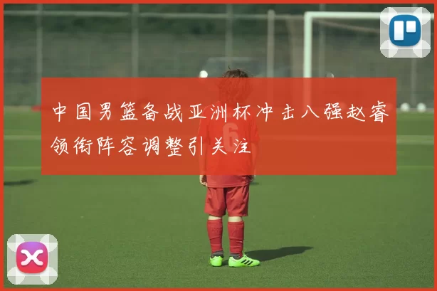 中国男篮备战亚洲杯冲击八强赵睿领衔阵容调整引关注