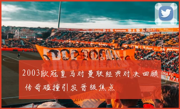 2003欧冠皇马对曼联经典对决回顾 传奇碰撞引发晋级焦点