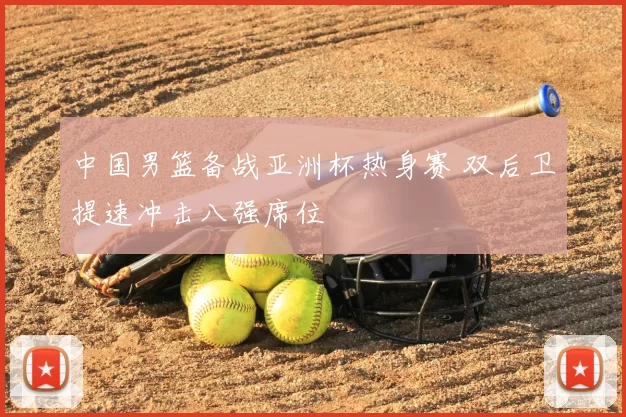 中国男篮备战亚洲杯热身赛 双后卫提速冲击八强席位