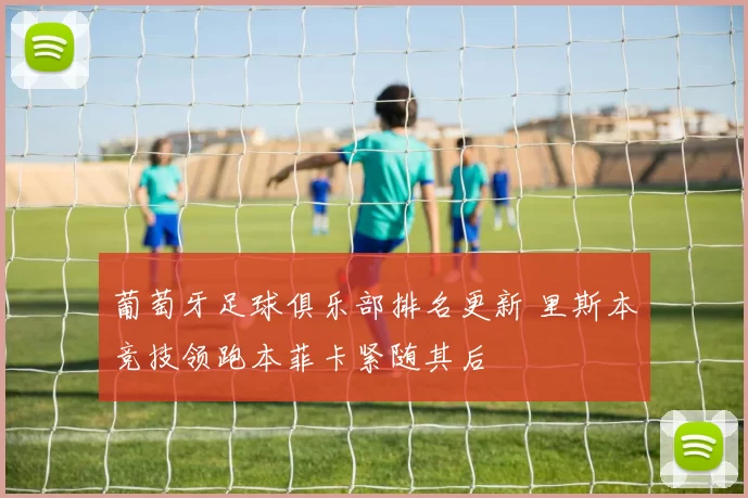 葡萄牙足球俱乐部排名更新 里斯本竞技领跑本菲卡紧随其后