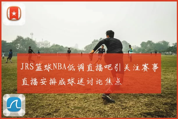 JRS篮球NBA低调直播吧引关注赛事直播安排成球迷讨论焦点