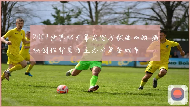 2002世界杯开幕式官方歌曲回顾 揭秘创作背景与主办方筹备细节