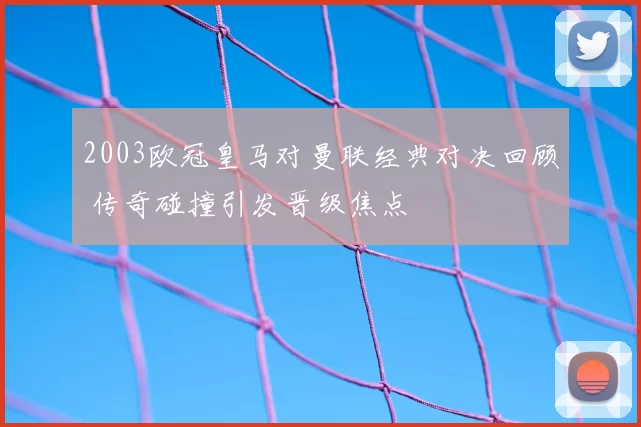 2003欧冠皇马对曼联经典对决回顾 传奇碰撞引发晋级焦点