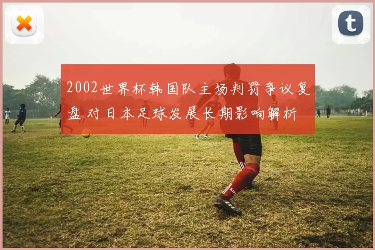 2002世界杯韩国队主场判罚争议复盘 对日本足球发展长期影响解析