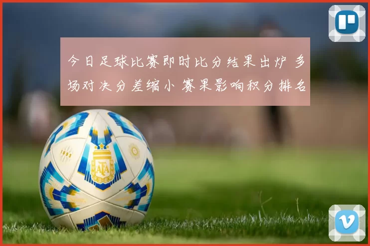 今日足球比赛即时比分结果出炉 多场对决分差缩小 赛果影响积分排名