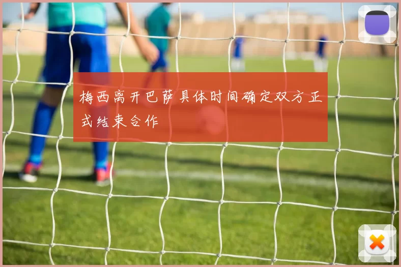 梅西离开巴萨具体时间确定双方正式结束合作