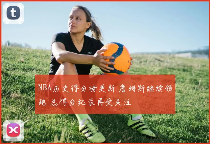NBA历史得分榜更新 詹姆斯继续领跑 总得分纪录再受关注