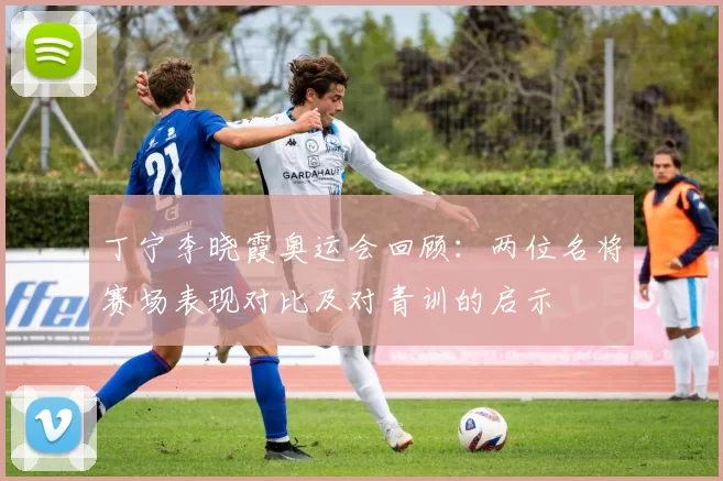 丁宁李晓霞奥运会回顾：两位名将赛场表现对比及对青训的启示