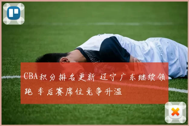 CBA积分排名更新 辽宁广东继续领跑 季后赛席位竞争升温