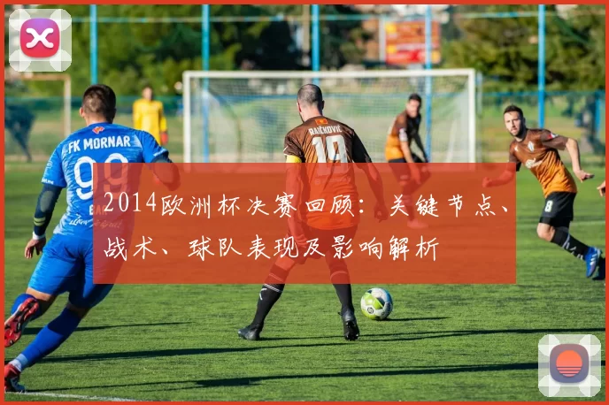 2014欧洲杯决赛回顾：关键节点、战术、球队表现及影响解析