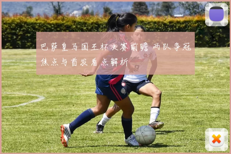 巴萨皇马国王杯决赛前瞻 两队争冠焦点与首发看点解析