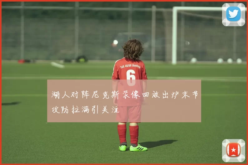 湖人对阵尼克斯录像回放出炉末节攻防拉满引关注