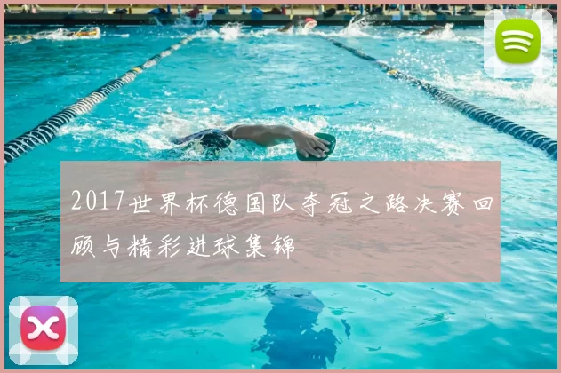 2017世界杯德国队夺冠之路决赛回顾与精彩进球集锦