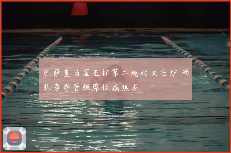 巴萨皇马国王杯第二轮对决出炉 两队争夺晋级席位成焦点