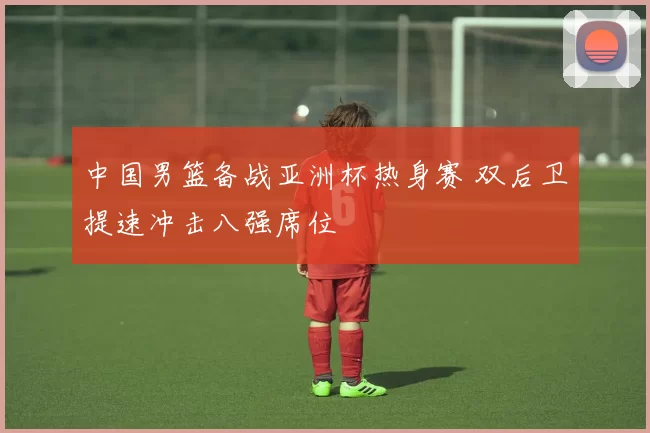 中国男篮备战亚洲杯热身赛 双后卫提速冲击八强席位