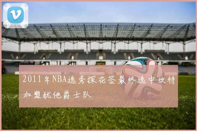 2011年NBA选秀探花签最终选中坎特加盟犹他爵士队