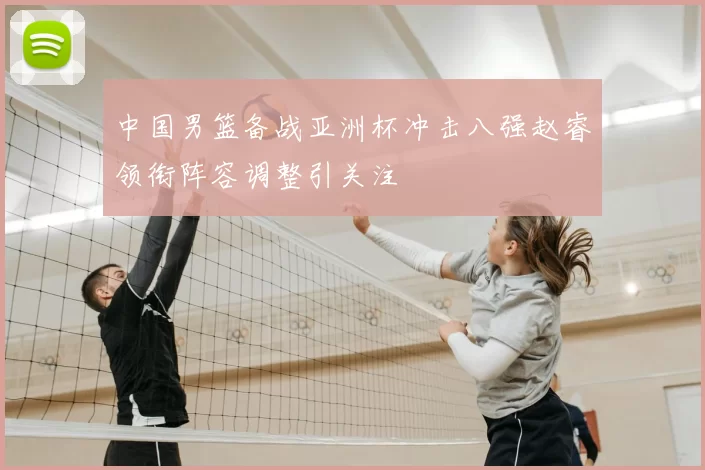 中国男篮备战亚洲杯冲击八强赵睿领衔阵容调整引关注