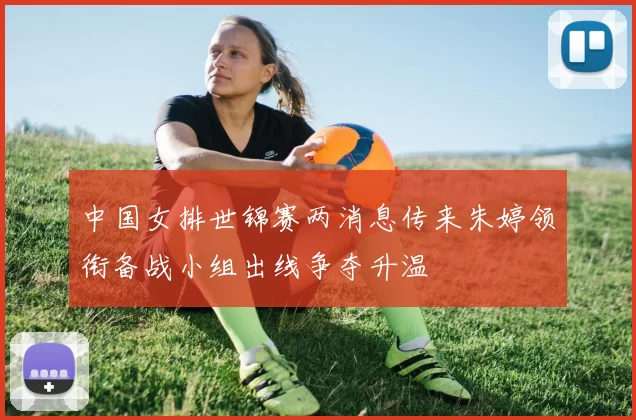 中国女排世锦赛两消息传来朱婷领衔备战小组出线争夺升温
