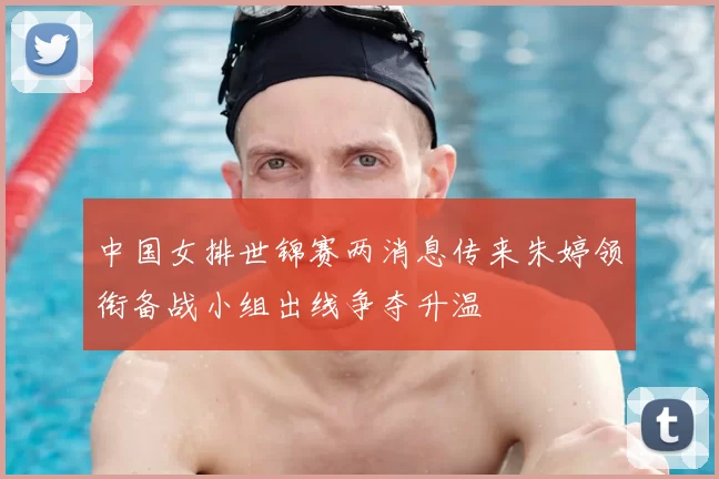 中国女排世锦赛两消息传来朱婷领衔备战小组出线争夺升温