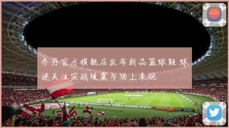 乔丹官方旗舰店发布新品篮球鞋 球迷关注实战缓震与场上表现