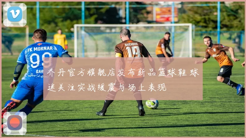 乔丹官方旗舰店发布新品篮球鞋 球迷关注实战缓震与场上表现