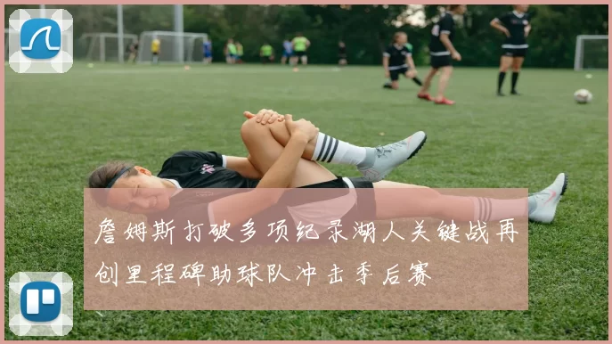 詹姆斯打破多项纪录湖人关键战再创里程碑助球队冲击季后赛