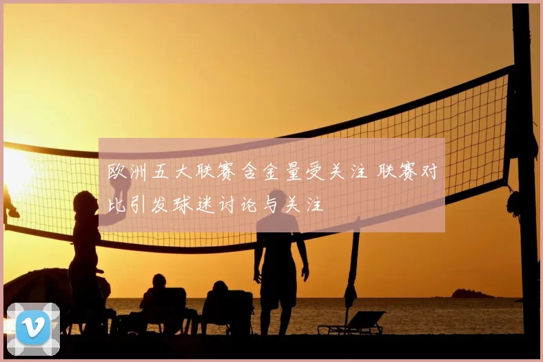 欧洲五大联赛含金量受关注 联赛对比引发球迷讨论与关注