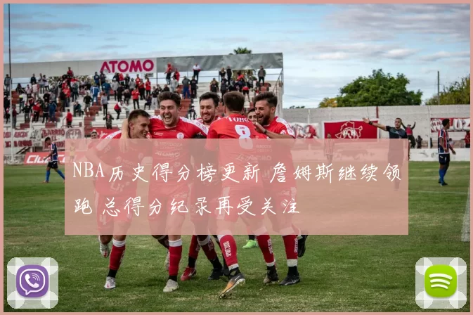 NBA历史得分榜更新 詹姆斯继续领跑 总得分纪录再受关注