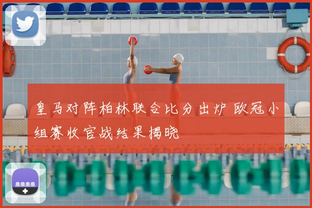 皇马对阵柏林联合比分出炉 欧冠小组赛收官战结果揭晓
