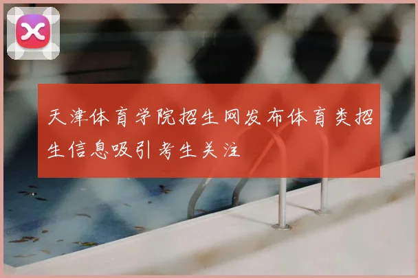 天津体育学院招生网发布体育类招生信息吸引考生关注