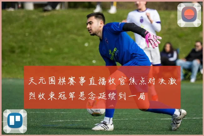 天元围棋赛事直播收官焦点对决激烈收束冠军悬念延续到一局