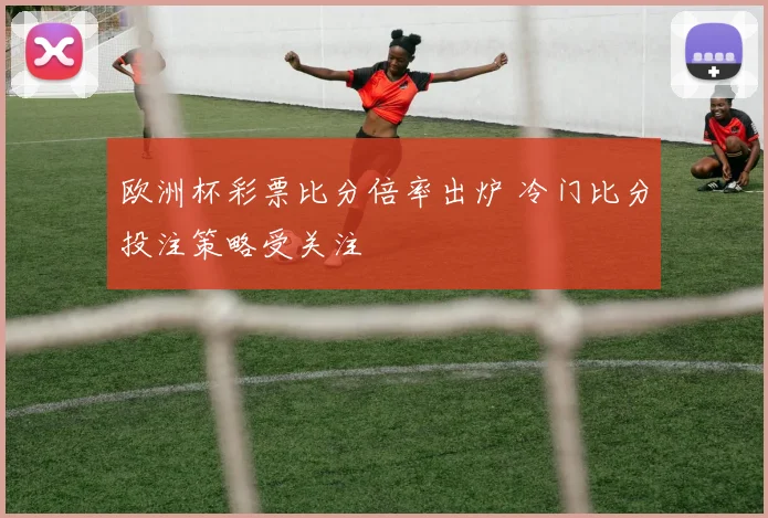 欧洲杯彩票比分倍率出炉 冷门比分投注策略受关注