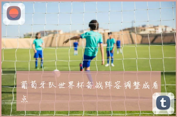 葡萄牙队世界杯备战阵容调整成看点