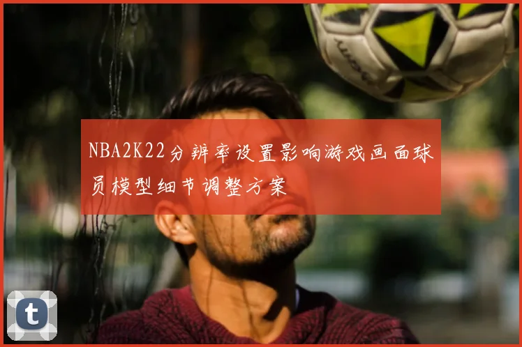 NBA2K22分辨率设置影响游戏画面球员模型细节调整方案
